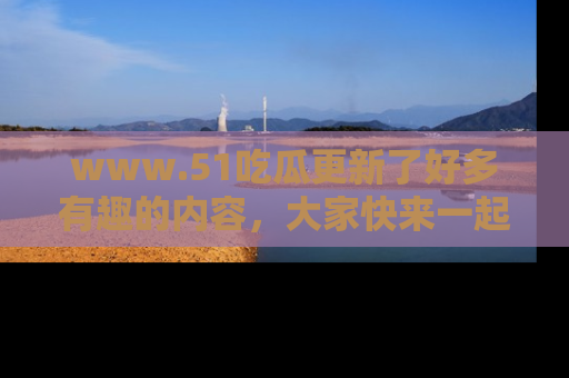 www.51吃瓜更新了好多有趣的内容，大家快来一起享受这波吃瓜热潮吧！
