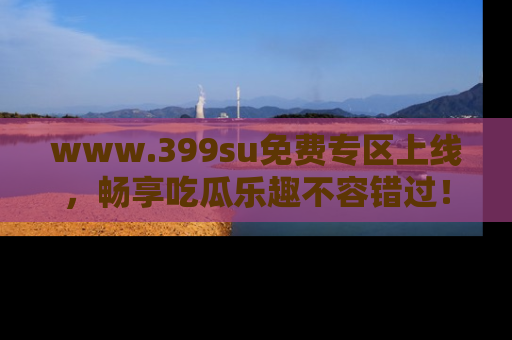 www.399su免费专区上线，畅享吃瓜乐趣不容错过！