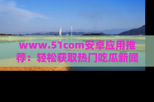 www.51com安卓应用推荐：轻松获取热门吃瓜新闻的秘诀