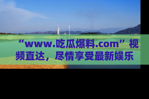 “www.吃瓜爆料.com”视频直达，尽情享受最新娱乐圈的吃瓜盛宴！