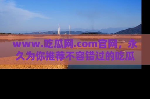 www.吃瓜网.com官网，永久为你推荐不容错过的吃瓜故事