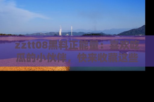 zztt08黑料正能量：喜欢吃瓜的小伙伴，快来收藏这些优质资源！