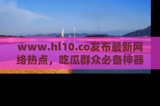 www.hl10.co发布最新网络热点，吃瓜群众必备神器
