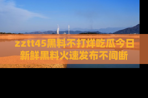 zztt45黑料不打烊吃瓜今日新鲜黑料火速发布不间断