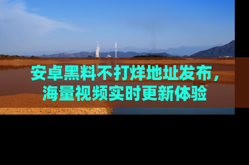 安卓黑料不打烊地址发布，海量视频实时更新体验