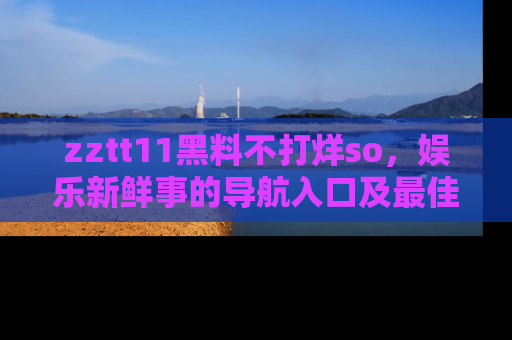 zztt11黑料不打烊so，娱乐新鲜事的导航入口及最佳浏览线路推荐
