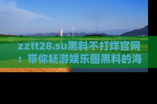zztt28.su黑料不打烊官网：带你畅游娱乐圈黑料的海洋，掌握每一条最新消息