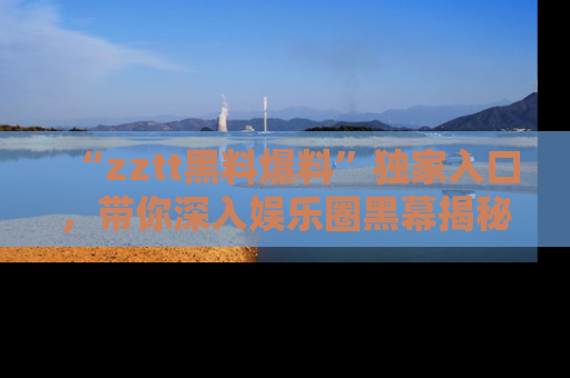 “zztt黑料爆料”独家入口，带你深入娱乐圈黑幕揭秘