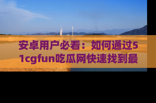 安卓用户必看：如何通过51cgfun吃瓜网快速找到最新链接？