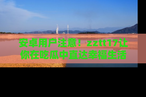 安卓用户注意！zztt17让你在吃瓜中直达幸福生活