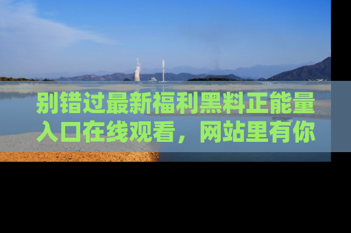 别错过最新福利黑料正能量入口在线观看，网站里有你想看的所有秘密！
