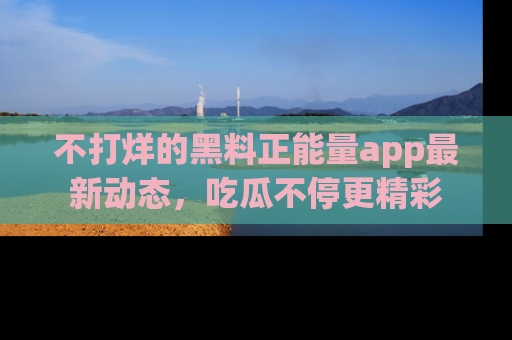 不打烊的黑料正能量app最新动态，吃瓜不停更精彩