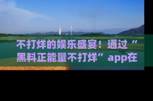 不打烊的娱乐盛宴！通过“黑料正能量不打烊”app在线观看最新内容，链接在此，不容错过！
