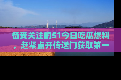 备受关注的51今日吃瓜爆料，赶紧点开传送门获取第一手消息！