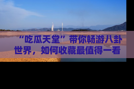 “吃瓜天堂”带你畅游八卦世界，如何收藏最值得一看的趣闻？