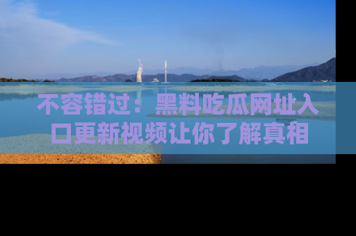不容错过：黑料吃瓜网址入口更新视频让你了解真相