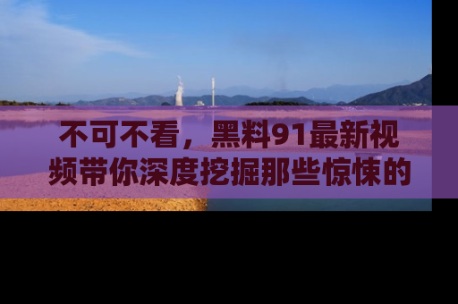 不可不看，黑料91最新视频带你深度挖掘那些惊悚的黑料内幕！