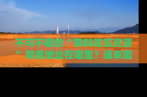 不可不看的“黑料吃瓜资源”观看地址在哪里？速来围观吧！