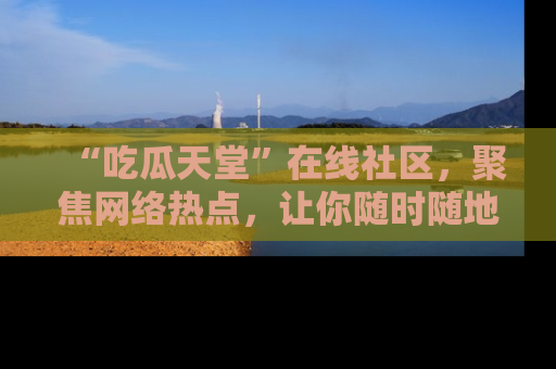 “吃瓜天堂”在线社区，聚焦网络热点，让你随时随地吃瓜不停