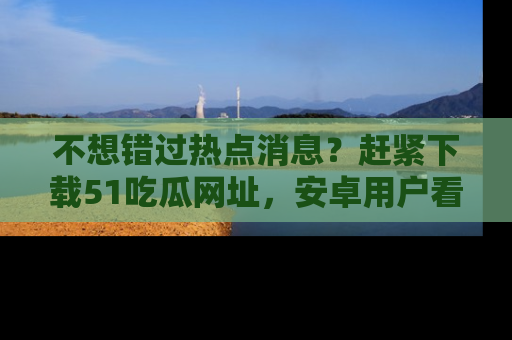 不想错过热点消息？赶紧下载51吃瓜网址，安卓用户看这边！