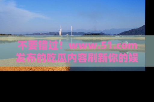 不要错过！www.51.com发布的吃瓜内容刷新你的娱乐认知