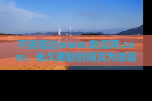 不要错过www.吃瓜网.com，永久更新的网页为你提供吃瓜盛宴！