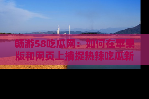 畅游58吃瓜网：如何在苹果版和网页上捕捉热辣吃瓜新闻？