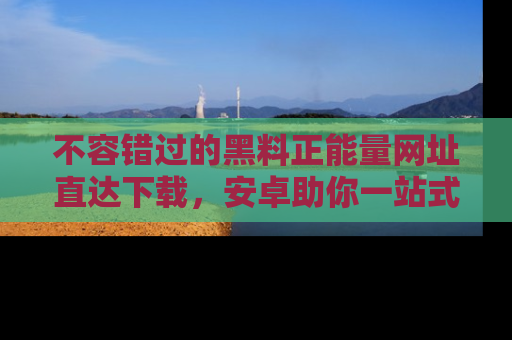 不容错过的黑料正能量网址直达下载，安卓助你一站式吃瓜体验！