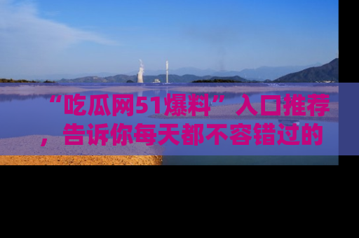 “吃瓜网51爆料”入口推荐，告诉你每天都不容错过的娱乐八卦！