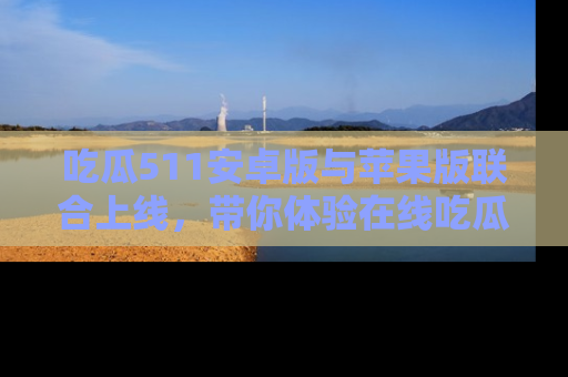 吃瓜511安卓版与苹果版联合上线，带你体验在线吃瓜新天地