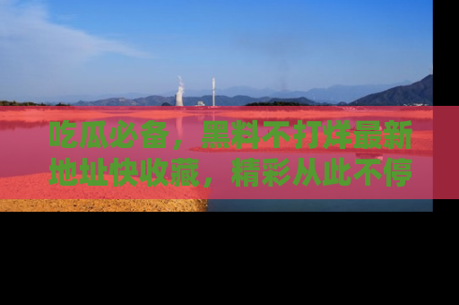吃瓜必备，黑料不打烊最新地址快收藏，精彩从此不停！