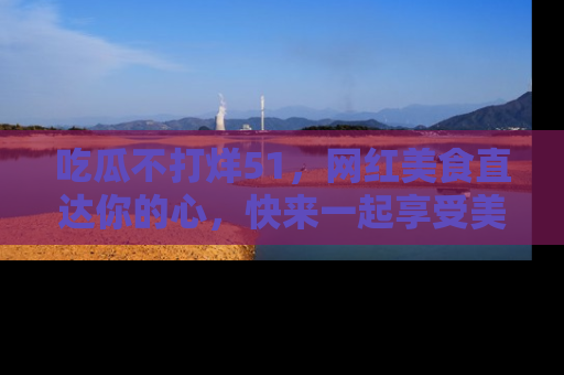 吃瓜不打烊51，网红美食直达你的心，快来一起享受美好时光！