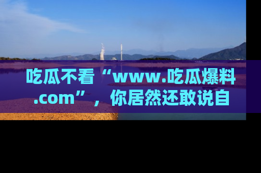 吃瓜不看“www.吃瓜爆料.com”，你居然还敢说自己是吃瓜群众？