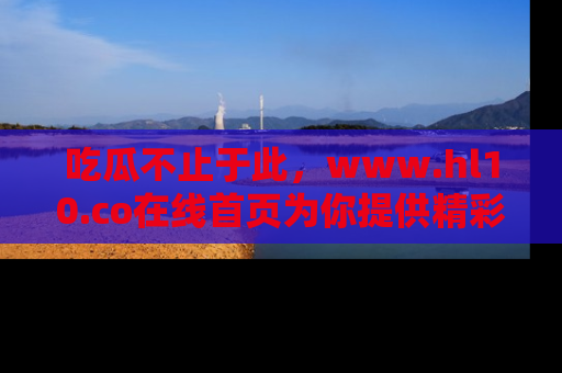 吃瓜不止于此，www.hl10.co在线首页为你提供精彩内幕