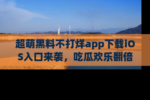 超萌黑料不打烊app下载iOS入口来袭，吃瓜欢乐翻倍！