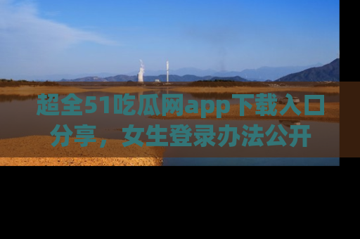 超全51吃瓜网app下载入口分享，女生登录办法公开