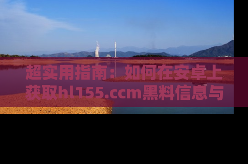 超实用指南：如何在安卓上获取hl155.ccm黑料信息与技巧
