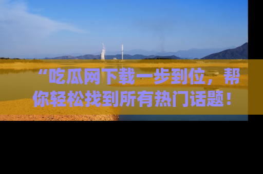 “吃瓜网下载一步到位，帮你轻松找到所有热门话题！”网址：www.chiguaw.com