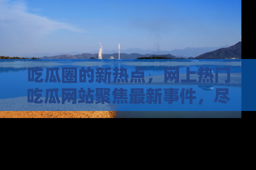 吃瓜圈的新热点，网上热门吃瓜网站聚焦最新事件，尽在吃瓜网站！