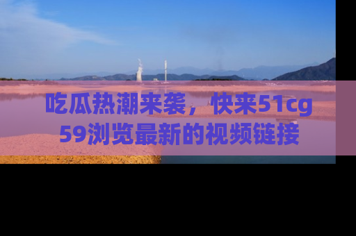 吃瓜热潮来袭，快来51cg59浏览最新的视频链接