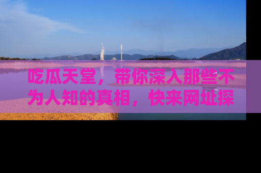 吃瓜天堂，带你深入那些不为人知的真相，快来网址探索吧！
