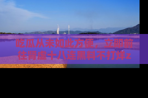 吃瓜从未如此方便，立即前往肾虚十八连黑料不打烊zzzttt，发现更多精彩，地址在这里！