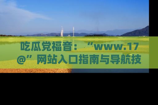 吃瓜党福音：“www.17@”网站入口指南与导航技巧全解析