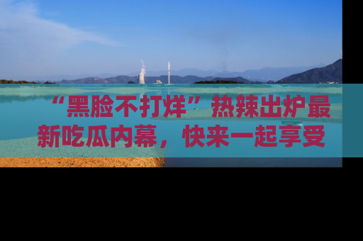 “黑脸不打烊”热辣出炉最新吃瓜内幕，快来一起享受这份乐趣吧！