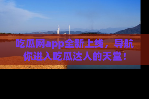 吃瓜网app全新上线，导航你进入吃瓜达人的天堂！