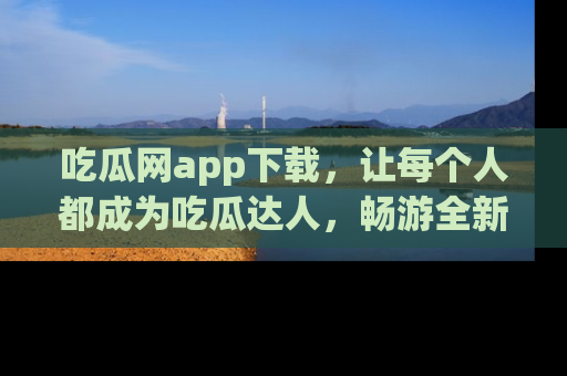 吃瓜网app下载，让每个人都成为吃瓜达人，畅游全新网页！