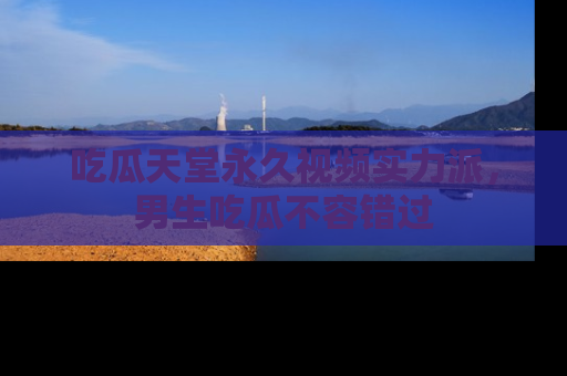 吃瓜天堂永久视频实力派，男生吃瓜不容错过