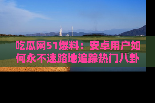 吃瓜网51爆料：安卓用户如何永不迷路地追踪热门八卦信息