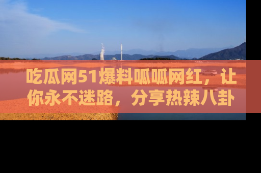 吃瓜网51爆料呱呱网红，让你永不迷路，分享热辣八卦速递！