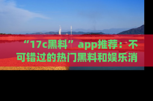 “17c黑料”app推荐：不可错过的热门黑料和娱乐消息